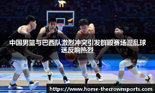 中国男篮与巴西队激烈冲突引发群殴赛场混乱球迷反响热烈