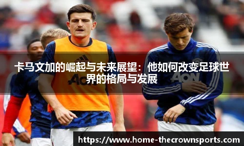 卡马文加的崛起与未来展望:他如何改变足球世界的格局与发展